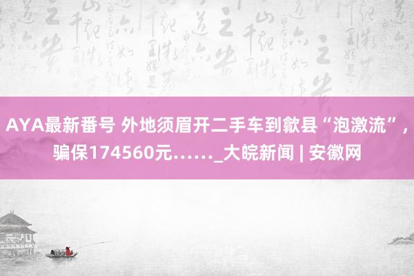 AYA最新番号 外地须眉开二手车到歙县“泡激流”，骗保174560元……_大皖新闻 | 安徽网