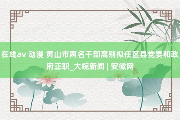 在线av 动漫 黄山市两名干部离别拟任区县党委和政府正职_大皖新闻 | 安徽网