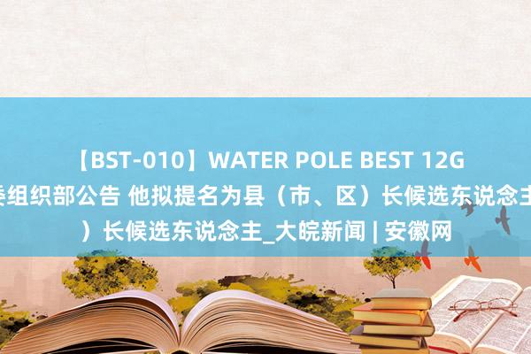 【BST-010】WATER POLE BEST 12GALs 8時間 滁州市委组织部公告 他拟提名为县（市、区）长候选东说念主_大皖新闻 | 安徽网