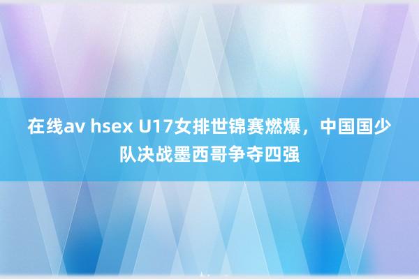 在线av hsex U17女排世锦赛燃爆，中国国少队决战墨西哥争夺四强