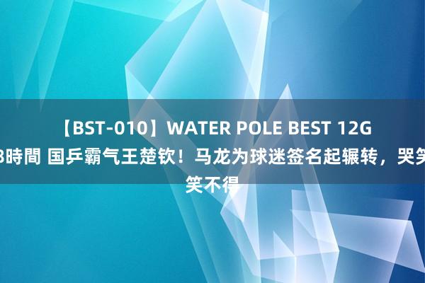 【BST-010】WATER POLE BEST 12GALs 8時間 国乒霸气王楚钦！马龙为球迷签名起辗转，哭笑不得