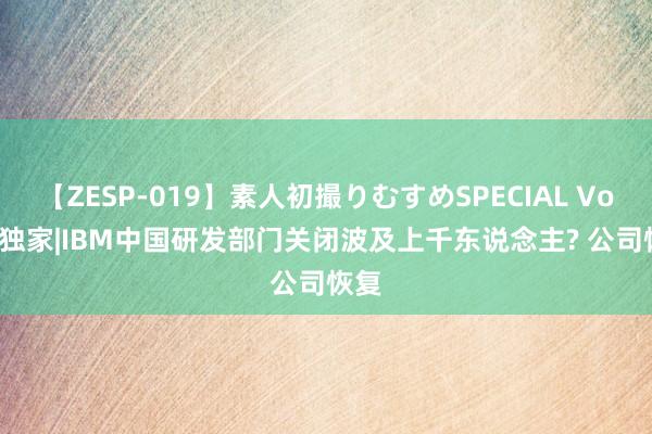 【ZESP-019】素人初撮りむすめSPECIAL Vol.3 独家|IBM中国研发部门关闭波及上千东说念主? 公司恢复