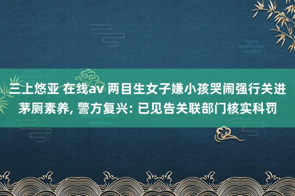 三上悠亚 在线av 两目生女子嫌小孩哭闹强行关进茅厕素养, 警方复兴: 已见告关联部门核实科罚