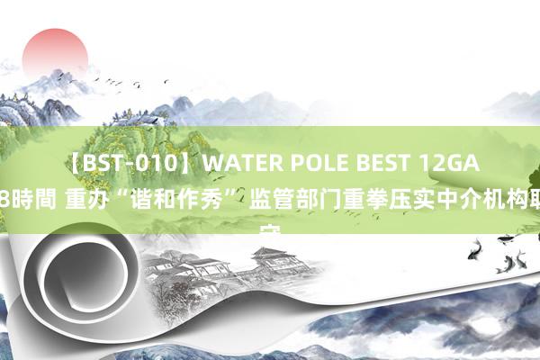 【BST-010】WATER POLE BEST 12GALs 8時間 重办“谐和作秀” 监管部门重拳压实中介机构职守