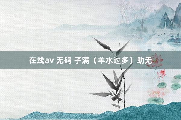 在线av 无码 子满（羊水过多）助无