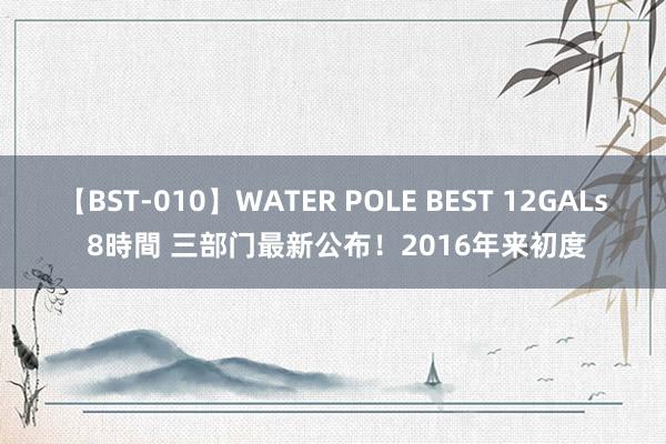 【BST-010】WATER POLE BEST 12GALs 8時間 三部门最新公布！2016年来初度