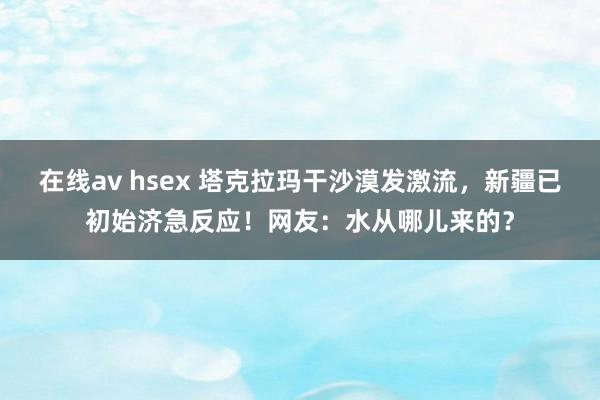 在线av hsex 塔克拉玛干沙漠发激流，新疆已初始济急反应！网友：水从哪儿来的？