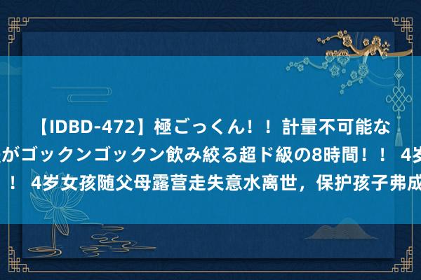 【IDBD-472】極ごっくん！！計量不可能な爆量ザーメンをS級女優がゴックンゴックン飲み絞る超ド級の8時間！！ 4岁女孩随父母露营走失意水离世，保护孩子弗成有一点幸运和冒昧