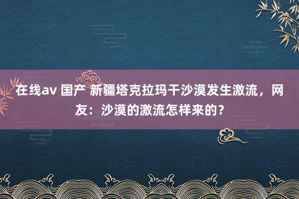 在线av 国产 新疆塔克拉玛干沙漠发生激流，网友：沙漠的激流怎样来的？