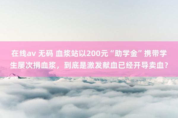 在线av 无码 血浆站以200元“助学金”携带学生屡次捐血浆，到底是激发献血已经开导卖血？